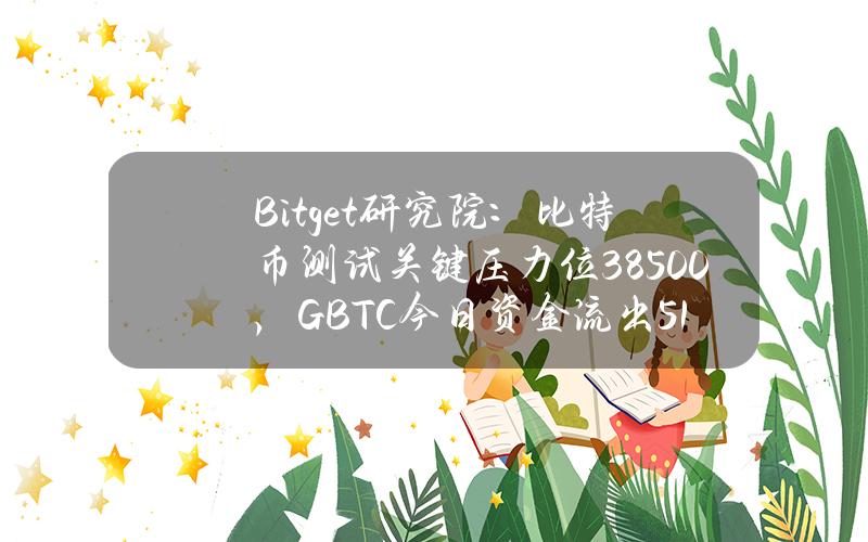 Bitget研究院：比特币测试关键压力位38500，GBTC今日资金流出5.15亿美金